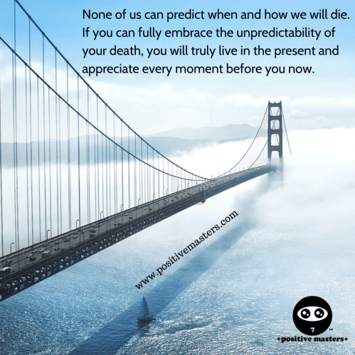 None of us can predict when and how we will die. If you can fully embrace the unpredictability of your death, you will truly live in the present and appreciate every moment before you now.
